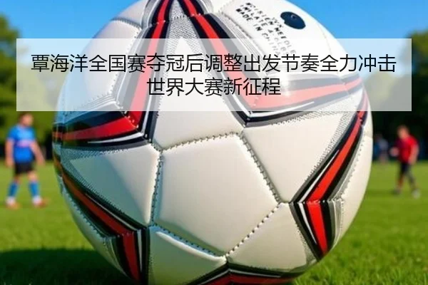 覃海洋全国赛夺冠后调整出发节奏全力冲击世界大赛新征程